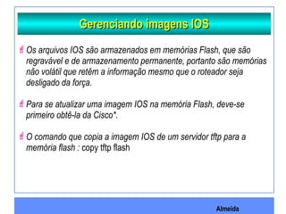 Almeida
Gerenciando imagens IOSGerenciando imagens IOS
Os arquivos IOS são armazenados em memórias Flash, que são
regravável e de armazenamento permanente, portanto são memórias
não volátil que retêm a informação mesmo que o roteador seja
desligado da força.
Para se atualizar uma imagem IOS na memória Flash, deve-se
primeiro obtê-la da Cisco*.
O comando que copia a imagem IOS de um servidor tftp para a
memória flash : copy tftp flash
 