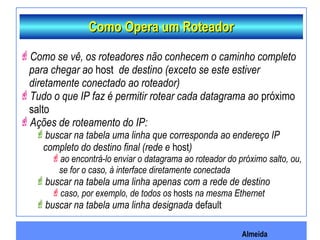 Almeida
Como Opera um RoteadorComo Opera um Roteador
Como se vê, os roteadores não conhecem o caminho completo
para chegar ao host de destino (exceto se este estiver
diretamente conectado ao roteador)
Tudo o que IP faz é permitir rotear cada datagrama ao próximo
salto
Ações de roteamento do IP:
buscar na tabela uma linha que corresponda ao endereço IP
completo do destino final (rede e host)
ao encontrá-lo enviar o datagrama ao roteador do próximo salto, ou,
se for o caso, à interface diretamente conectada
buscar na tabela uma linha apenas com a rede de destino
caso, por exemplo, de todos os hosts na mesma Ethernet
buscar na tabela uma linha designada default
 