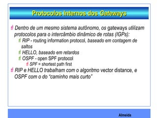 Almeida
Protocolos Internos dosProtocolos Internos dos GatewaysGateways
Dentro de um mesmo sistema autônomo, os gateways utilizam
protocolos para o intercâmbio dinâmico de rotas (IGPs):
RIP - routing information protocol, baseado em contagem de
saltos
HELLO, baseado em retardos
OSPF - open SPF protocol
SPF = shortest path first
RIP e HELLO trabalham com o algoritmo vector distance, e
OSPF com o do “caminho mais curto”
 