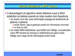 Almeida
Vector DistanceVector Distance x SPF (cont.)x SPF (cont.)
A desvantagem do algoritmo vector distance é que é difícil
estabilizar as tabelas quando as rotas mudam com frequência
ao mudar uma rota, essa informação propaga-se lentamente de
gateway a gateway
nesse ínterim, alguns gateways podem ter informações incorretas
ou loop na rede.
em redes WAN estatísticas, que tarifam por tráfego, os protocolos
como RIP tornam-se morosos e ineficientes por gerar muito
tráfego sem carga útil de informações entre hosts
 