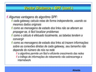 Almeida
Vector DistanceVector Distance x SPF (cont.)x SPF (cont.)
Algumas vantagens do algoritmo SPF:
cada gateway calcula rotas de forma independente, usando os
mesmos dados originais
como as mensagens de estado dos links não se alteram ao
propagar-se, é fácil localizar problemas
como o cálculo é efetuado localmente, as tabelas tendem a
convergir
como as mensagens de estado dos links só trazem informações
sobre as conexões diretas de cada gateway, seu tamanho não
depende do número de nós na rede
o algoritmo permite um fácil e eficiente crescimento das redes
o tráfego de informações de roteamento não sobrecarrega a
internetwork
 