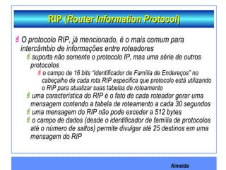 Almeida
RIP (RIP (Router Information ProtocolRouter Information Protocol))
O protocolo RIP, já mencionado, é o mais comum para
intercâmbio de informações entre roteadores
suporta não somente o protocolo IP, mas uma série de outros
protocolos
o campo de 16 bits “Identificador de Família de Endereços” no
cabeçalho de cada rota RIP especifica que protocolo está utilizando
o RIP para atualizar suas tabelas de roteamento
uma característica do RIP é o fato de cada roteador gerar uma
mensagem contendo a tabela de roteamento a cada 30 segundos
uma mensagem do RIP não pode exceder a 512 bytes
o campo de dados (desde o identificador de família de protocolos
até o número de saltos) permite divulgar até 25 destinos em uma
mensagem do RIP
 