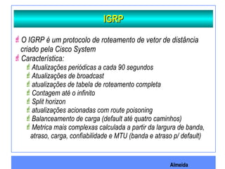 Almeida
IGRPIGRP
O IGRP é um protocolo de roteamento de vetor de distância
criado pela Cisco System
Característica:
Atualizações periódicas a cada 90 segundos
Atualizações de broadcast
atualizações de tabela de roteamento completa
Contagem até o infinito
Split horizon
atualizações acionadas com route poisoning
Balanceamento de carga (default até quatro caminhos)
Metrica mais complexas calculada a partir da largura de banda,
atraso, carga, confiabilidade e MTU (banda e atraso p/ default)
 