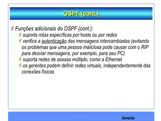 Almeida
OSPF (cont.)OSPF (cont.)
Funções adicionais do OSPF (cont.):
suporta rotas específicas por hosts ou por redes
verifica a autenticação das mensagens intercambiadas (evitando
os problemas que uma pessoa maliciosa pode causar com o RIP
para desviar mensagens, por exemplo, para seu PC)
suporta redes de acesso múltiplo, como a Ethernet
os gerentes podem definir redes virtuais, independentemente das
conexões físicas
 