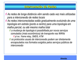 Almeida
Interconexão de RedesInterconexão de Redes
As redes de longa distância vêm sendo cada vez mais utilizadas
para a interconexão de redes locais
As redes interconectadas estão gradualmente evoluindo de uma
topologia em estrela (ponto a centro) para uma topologia em
malha parcial, ou até mesmo malha total
a mudança de topologia é possibilitada por novos serviços
comutados (mais econômicos) de transporte nas WANs
p/ ex.: frame relay, SMDS, ATM
os protocolos usuais de interconexão podem ser diretamente
encapsulados nos formatos exigidos pelos serviços públicos de
interconexão
 