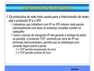 Almeida
Interconexão de Redes (cont.)Interconexão de Redes (cont.)
Os protocolos de rede mais usuais para a interconexão de redes
são o protocolo IP e o IPX
roteadores que trabalham com IP ou IPX roteiam cada pacote
individualmente com base no endereço completo contido no
cabeçalho
como o serviço de transporte IP não garante a entrega de todos
os pacotes, o protocolo TCP, correndo por cima de IP nos
terminais interconectados, permite que se estabeleça uma
conexão lógica ponta a ponta
o TCP permite recuperação de erros
o TCP permite controle de fluxo
 