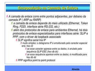 Almeida
Encapsulação na Camada de EnlaceEncapsulação na Camada de Enlace
A camada de enlace corre entre pontos adjacentes, por debaixo da
camada IP ( ARP ou RARP)
a camada de enlace depende do meio utilizado (Ethernet, Token
Ring, FDDI, interface série RS-232, etc.)
além dos protocolos de enlace para ambientes Ethernet, há dois
protocolos de enlace especializados para interfaces série: SLIP e
PPP, com o driver de loopback associado
SLIP significa serial line IP
muito simples: o datagrama IP é emoldurado pelo caracter especial
end, hex c0
se esse caracter aparece entre os dados, é anulado pela
sequência SLIP ESC (hex db dc)
se essa sequência aparece entre os dados, é modificada para
hex db dd
PPP significa point to point protocol
 