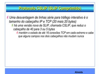Almeida
Protocolo CSLIP (SLIP Comprimido)Protocolo CSLIP (SLIP Comprimido)
Uma desvantagem de linhas série para tráfego interativo é o
tamanho do cabeçalho IP e TCP (20 mais 20 bytes)
há uma versão nova de SLIP, chamada CSLIP, que reduz o
cabeçalho de 40 para 3 ou 5 bytes
mantém o estado de até 16 conexões TCP em cada extremo e sabe
que alguns campos nos dois cabeçalhos não mudam nunca
 