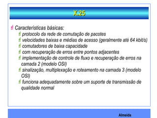 Almeida
Características básicas:
protocolo da rede de comutação de pacotes
velocidades baixas e médias de acesso (geralmente até 64 kbit/s)
comutadores de baixa capacidade
com recuperação de erros entre pontos adjacentes
implementação de controle de fluxo e recuperação de erros na
camada 2 (modelo OSI)
sinalização, multiplexação e roteamento na camada 3 (modelo
OSI)
funciona adequadamente sobre um suporte de transmissão de
qualidade normal
X.25X.25
 