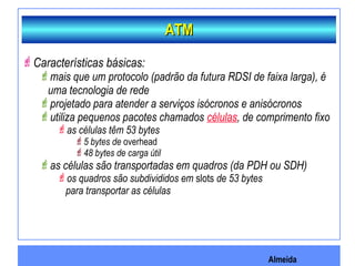 Almeida
Características básicas:
mais que um protocolo (padrão da futura RDSI de faixa larga), é
uma tecnologia de rede
projetado para atender a serviços isócronos e anisócronos
utiliza pequenos pacotes chamados células, de comprimento fixo
as células têm 53 bytes
5 bytes de overhead
48 bytes de carga útil
as células são transportadas em quadros (da PDH ou SDH)
os quadros são subdivididos em slots de 53 bytes
para transportar as células
ATMATM
 