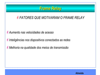 Almeida
Frame RelayFrame Relay
FATORES QUE MOTIVARAM O FRAME RELAY
Aumento nas velocidades de acesso
Inteligências nos dispositivos conectados as redes
Melhoria na qualidade dos meios de transmissão
 