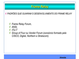 Almeida
Frame RelayFrame Relay
PADRÕES QUE GUIARAM O DESENVOLVIMENTO DO FRAME RELAY
 Frame Relay Forum,
 ANSI,
 ITU-T
 Group of Four ou Vendor Forum (consórcio formado pela
CISCO, Digital, Northern e Stratacom).
 