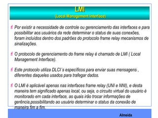 Almeida
LMILMI
(Local Management Interface)(Local Management Interface)
Por existir a necessidade de controle ou gerenciamento das interfaces e para
possibilitar aos usuários da rede determinar o status de suas conexões,
foram incluídos dentro dos padrões do protocolo frame relay mecanismos de
sinalizações.
O protocolo de gerenciamento do frame relay é chamado de LMI ( Local
Management Interface).
Este protocolo utiliza DLCI´s específicos para enviar suas mensagens ,
diferentes daqueles usados para trafegar dados.
O LMI é aplicável apenas nas interfaces frame relay (UNI e NNI), e desta
maneira tem significado apenas local, ou seja, o circuito virtual do usuário é
monitorado em cada interface, as quais irão trocar informações de
gerência,possibilitando ao usuário determinar o status da conexão de
maneira fim a fim.
 