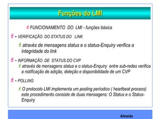 Almeida
Funções do LMIFunções do LMI
FUNCIONAMENTO DO LMI - funções básica
- VERIFICAÇÃO DO STATUS DO LINK
através de mensagens status e o status-Enquiry verifica a
integridade do link
- INFORMAÇÃO DE STATUS DO CVP
através de mensagens status e o status-Enquiry entre sub-redes verifica
a notificação de adição, deleção e disponibilidade de um CVP
- POLLING
O protocolo LMI implementa um pooling períodico ( heartbeat process)
este procedimento consiste de duas mensagens: O Status e o Status-
Enquiry
 