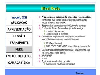 Almeida
Nivel RedeNivel Rede
APLICAÇÃO
APRESENTAÇÃO
SESSÃO
TRANSPORTE
REDE
ENLACE DE DADOS
CAMADA FÍSICA
modelo OSI  Proporciona o roteamento e funções relacionadas,
permitindo que vários links de dados sejam combi-
nados em uma internwork.
 Responsável pelo roteamento lógico dos pacotes
 O nível de Rede oferece dois tipos de serviço:
orientado à conexão
 não orientado à conexão.
 Tipicamente os protocolos da camada de rede são
protocolos roteáveis e de roteamento como:
IP, IPX (roteáveis)
BGP,OSPF,IGRP e RIP( protocolos de roteamento)
 Mas outros protocolos também são implementa-dos
na camada de rede como :
 ARP/RARP
 ICMP
 Equipamentos do nível de rede:
Roteadores, Switch de camada 3.
 