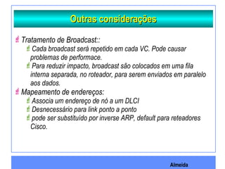 Almeida
Outras consideraçõesOutras considerações
Tratamento de Broadcast::
Cada broadcast será repetido em cada VC. Pode causar
problemas de performace.
Para reduzir impacto, broadcast são colocados em uma fila
interna separada, no roteador, para serem enviados em paralelo
aos dados.
Mapeamento de endereços:
Associa um endereço de nó a um DLCI
Desnecessário para link ponto a ponto
pode ser substituído por inverse ARP, default para reteadores
Cisco.
 