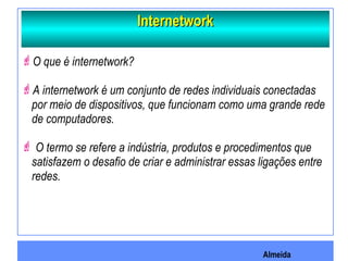 Almeida
InternetworkInternetwork
O que é internetwork?
A internetwork é um conjunto de redes individuais conectadas
por meio de dispositivos, que funcionam como uma grande rede
de computadores.
 O termo se refere a indústria, produtos e procedimentos que
satisfazem o desafio de criar e administrar essas ligações entre
redes.
 