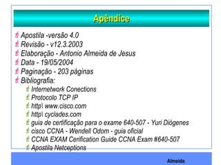 Almeida
ApêndiceApêndice
Apostila -versão 4.0
Revisão - v12.3.2003
Elaboração - Antonio Almeida de Jesus
Data - 19/05/2004
Paginação - 203 páginas
Bibliografia:
Internetwork Conections
Protocolo TCP IP
http www.cisco.com
http cyclades.com
guia de certificação para o exame 640-507 - Yuri Diógenes
cisco CCNA - Wendell Odom - guia oficial
CCNA EXAM Cerification Guide CCNA Exam #640-507
Apostila Netceptions
 