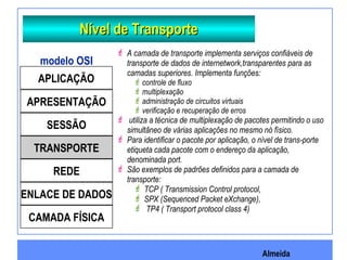 Almeida
Nível de TransporteNível de Transporte
 A camada de transporte implementa serviços confiáveis de
transporte de dados de internetwork,transparentes para as
camadas superiores. Implementa funções:
controle de fluxo
multiplexação
administração de circuitos virtuais
verificação e recuperação de erros
 utiliza a técnica de multiplexação de pacotes permitindo o uso
simultâneo de várias aplicações no mesmo nó físico.
 Para identificar o pacote por aplicação, o nível de trans-porte
etiqueta cada pacote com o endereço da aplicação,
denominada port.
 São exemplos de padrões definidos para a camada de
transporte:
 TCP ( Transmission Control protocol,
 SPX (Sequenced Packet eXchange),
 TP4 ( Transport protocol class 4)
APLICAÇÃO
APRESENTAÇÃO
SESSÃO
TRANSPORTE
REDE
ENLACE DE DADOS
CAMADA FÍSICA
modelo OSI
 