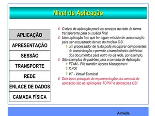 Almeida
Nível de AplicaçãoNível de Aplicação
 O nível de aplicação provê os serviços da rede de forma
transparente para o usuário final.
 Uma aplicação tem que ter algum módulo de comunicação
para ser enquadrado dentro do modelo OSI.
um processador de texto pode incorporar componentes
de comunicação e permitir a transferência eletrônica
dos documentos para outro nó da rede, por exemplo.
 São exemplos de padrões para a camada de Aplicação:
FTAM - File transfer Access Management
X.400
VT - Virtual Terminal
 Dois tipos principais de implementações da camada de
aplicação são as aplicações TCP/IP e aplicações OSI
APLICAÇÃO
APRESENTAÇÃO
SESSÃO
TRANSPORTE
REDE
ENLACE DE DADOS
CAMADA FÍSICA
 