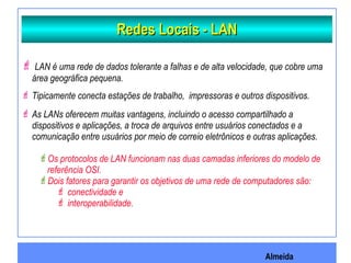 Almeida
Redes Locais - LANRedes Locais - LAN
 LAN é uma rede de dados tolerante a falhas e de alta velocidade, que cobre uma
área geográfica pequena.
 Tipicamente conecta estações de trabalho, impressoras e outros dispositivos.
 As LANs oferecem muitas vantagens, incluindo o acesso compartilhado a
dispositivos e aplicações, a troca de arquivos entre usuários conectados e a
comunicação entre usuários por meio de correio eletrônicos e outras aplicações.
Os protocolos de LAN funcionam nas duas camadas inferiores do modelo de
referência OSI.
Dois fatores para garantir os objetivos de uma rede de computadores são:
 conectividade e
 interoperabilidade.
 