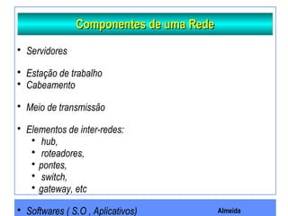 Almeida
Componentes de uma RedeComponentes de uma Rede
 Servidores
 Estação de trabalho
 Cabeamento
 Meio de transmissão
 Elementos de inter-redes:
 hub,
 roteadores,
 pontes,
 switch,
 gateway, etc
 Softwares ( S.O , Aplicativos)
 