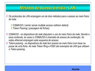 Almeida
Métodos de Acesso à mídia - LANMétodos de Acesso à mídia - LAN
 Os protocolos de LAN empregam um de dois métodos para o acesso ao meio físico
da rede:
CSMA/CD ( carrier sense multiple access collision detect).
Token Passing ( passagem de fichas).
 CSMA/CD - os dispositivos de rede disputam o uso do meio físico da rede. Devido a
essa contenda, às vezes o CSMA/CD é chamado de acesso de contenção. As
redes ethernet empregam este esquema de acesso.
 Token-passing - os dispositivos de rede tem acesso ao meio físico com base na
posse de uma ficha. As rede Token Ring e FDDI são exemplos de LAN que utilizam
o Token-passing.
 
