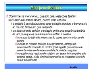 Almeida
Manejo de ColisõesManejo de Colisões
Conforme se mencionou, quando duas estações tentam
transmitir simultaneamente, ocorre uma colisão
a colisão é percebida porque cada estação monitora o barramento
ao mesmo tempo em que transmite
ao detectar uma colisão, a estação emite uma sequência binária
de jam para que as demais também notem a colisão
uma nova tentativa de retransmissão ocorre após certo tempo de
espera
quando se repetem colisões sucessivamente, começa um
procedimento chamado de recolha (backing off), que coniste em
aumentar o tempo de espera ao detectar colisões seguidas
os quadros que resultam de colisões, por serem interrompidos, são
quadros curtos, e são eliminados por todos os receptores antes de
serem processados
 