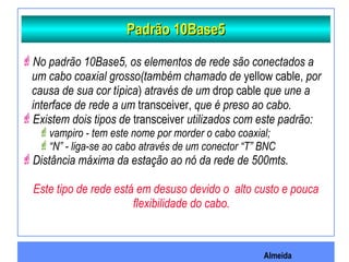 Almeida
Padrão 10Base5Padrão 10Base5
No padrão 10Base5, os elementos de rede são conectados a
um cabo coaxial grosso(também chamado de yellow cable, por
causa de sua cor típica) através de um drop cable que une a
interface de rede a um transceiver, que é preso ao cabo.
Existem dois tipos de transceiver utilizados com este padrão:
vampiro - tem este nome por morder o cabo coaxial;
“N” - liga-se ao cabo através de um conector “T” BNC
Distância máxima da estação ao nó da rede de 500mts.
Este tipo de rede está em desuso devido o alto custo e pouca
flexibilidade do cabo.
 