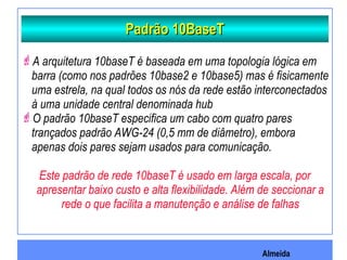 Almeida
Padrão 10BaseTPadrão 10BaseT
A arquitetura 10baseT é baseada em uma topologia lógica em
barra (como nos padrões 10base2 e 10base5) mas é fisicamente
uma estrela, na qual todos os nós da rede estão interconectados
à uma unidade central denominada hub
O padrão 10baseT especifica um cabo com quatro pares
trançados padrão AWG-24 (0,5 mm de diâmetro), embora
apenas dois pares sejam usados para comunicação.
Este padrão de rede 10baseT é usado em larga escala, por
apresentar baixo custo e alta flexibilidade. Além de seccionar a
rede o que facilita a manutenção e análise de falhas
 