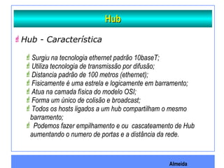 Almeida
HubHub
Hub - Característica
Surgiu na tecnologia ethernet padrão 10baseT;
Utiliza tecnologia de transmissão por difusão;
Distancia padrão de 100 metros (ethernet);
Fisicamente é uma estrela e logicamente em barramento;
Atua na camada física do modelo OSI;
Forma um único de colisão e broadcast;
Todos os hosts ligados a um hub compartilham o mesmo
barramento;
 Podemos fazer empilhamento e ou cascateamento de Hub
aumentando o numero de portas e a distância da rede.
 