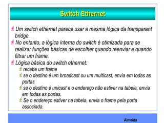 Almeida
Switch EthernetSwitch Ethernet
Um switch ethernet parece usar a mesma lógica da transparent
bridge.
No entanto, a lógica interna do switch é otimizada para se
realizar funções básicas de escolher quando reenviar e quando
filtrar um frame.
Lógica básica do switch ethernet:
recebe um frame
se o destino é um broadcast ou um multicast, envia em todas as
portas
se o destino é unicast e o endereço não estiver na tabela, envia
em todas as portas.
Se o endereço estiver na tabela, envia o frame pela porta
associada.
 