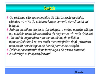 Almeida
SwitchSwitch
Os switches são equipamentos de interconexão de redes
situados no nível de enlace e funcionamento semelhantes as
bridges.
Entretanto, diferentemente das bridges, o switch permite tráfego
em paralelo entre interconexões de segmentos de rede distintos.
Um switch segmenta a rede em domínios de colisões
menores(ethernet) ou em anéis menores(token ring), provendo
uma maior percentagem de banda para cada estação.
Existem basicamente duas tecnologias de switch ethernet:
cut-through e store-and-forward.
 