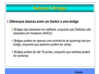 Almeida
Switches X BridgesSwitches X Bridges
Diferenças básicas entre um Switch e uma bridge:
Bridges são baseadas em software, enquanto que Switches são
baseados em hardware (ASICs);
Bridges podem ter apenas uma ocorrência de spanning tree por
bridge, enquanto que switches podem ter várias;
Bridges podem ter até 16 portas, enquanto que swtches podem
ter centenas.
 