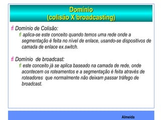Almeida
DomínioDomínio
(colisão X broadcasting)(colisão X broadcasting)
Domínio de Colisão:
aplica-se este conceito quando temos uma rede onde a
segmentação é feita no nível de enlace, usando-se dispositivos de
camada de enlace ex.switch.
Domínio de broadcast:
este conceito já se aplica baseado na camada de rede, onde
acontecem os roteamentos e a segmentação é feita através de
roteadores que normalmente não deixam passar tráfego de
broadcast.
 