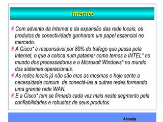 Almeida
InternetInternet
Com advento da Internet e da expansão das rede locais, os
produtos de conectividade ganharam um papel essencial no
mercado.
A Cisco* é responsável por 80% do tráfego que passa pela
Internet, o que a coloca num patamar como temos a INTEL* no
mundo dos processadores e o Microsoft Windows* no mundo
dos sistemas operacionais.
As redes locais já não são mas as mesmas e hoje sente a
necessidade comum de conectá-las a outras redes formando
uma grande rede WAN.
E a Cisco* tem se firmado cada vez mais neste segmento pela
confiabilidades e robustez de seus produtos.
 