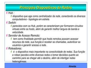 Almeida
Principais Dispositivos de RedesPrincipais Dispositivos de Redes
Hub :
dispositivo que age como centralizador da rede, conectando os diversos
computadores - topologia em estrela.
Switch:
parecidos com os Hub, porém se caracterizam por formarem circuitos
virtuais entre os hosts, além de garantir melhor largura de banda e
velocidade.
Servidor de Acesso Remoto:
 tem como finalidade permitir que hosts remotos possam acessar
recursos da rede, sua função é receber as chamadas, autenticar os
usuários e garantir acesso a rede.
Roteadores:
 é o dispositivo mais importante na conectividade de redes. Sua função
e rotear pacotes entre diversas redes e tomar decisões quanto ao
caminho para se chegar até o destino, além de interligar redes
heterogêneas.
 