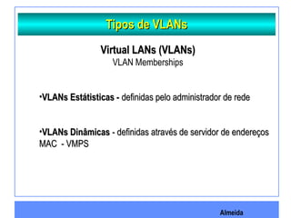 Almeida
Tipos de VLANsTipos de VLANs
Virtual LANs (VLANs)Virtual LANs (VLANs)
VLAN Memberships
•VLANs Estátisticas -VLANs Estátisticas - definidas pelo administrador de rededefinidas pelo administrador de rede
•VLANs DinâmicasVLANs Dinâmicas - definidas através de servidor de endereços- definidas através de servidor de endereços
MAC - VMPSMAC - VMPS
 