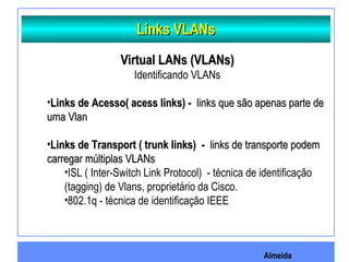 Almeida
Links VLANsLinks VLANs
Virtual LANs (VLANs)Virtual LANs (VLANs)
Identificando VLANs
•Links de Acesso( acess links) -Links de Acesso( acess links) - links que são apenas parte delinks que são apenas parte de
uma Vlanuma Vlan
•Links de Transport ( trunk links)Links de Transport ( trunk links) -- links de transporte podemlinks de transporte podem
carregar múltiplas VLANscarregar múltiplas VLANs
•ISL ( Inter-Switch Link Protocol) - técnica de identificação
(tagging) de Vlans, proprietário da Cisco.
•802.1q - técnica de identificação IEEE
 