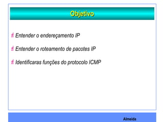 Almeida
ObjetivoObjetivo
Entender o endereçamento IP
Entender o roteamento de pacotes IP
Identificaras funções do protocolo ICMP
 
