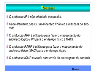 Almeida
ResumoResumo
O protocolo IP é não orientado à conexão.
Cada elemento possui um endereço IP único e máscara de sub-
rede.
O protocolo ARP é utilizado para fazer o mapeamento do
endereço lógico ( IP) para o endereço físico ( MAC).
O protocolo RARP é utilizado para fazer o mapeamento do
endereço físico (MAC) para o endereço lógico
O protocolo ICMP é usado para envio de mensagens de controle
 