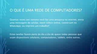 O QUE É UMA REDE DE COMPUTADORES?
Quantas vezes por semana você faz uma pesquisa na internet, envia
uma mensagem de celular, veem vídeos online, conversam no
WhatsApp, ou imprime um trabalho?
Estas tarefas fazem parte do dia a dia de quase todas pessoas que
usam dispositivos celulares, computadores, tablets, entre outros.
 
