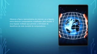 Observe a figura representativa da internet, ou a ligação
entre diversos computadores espalhados pelo mundo. É
essa ligação múltipla que permite a infinidade de
benefícios da rede mundial de computadores.
 