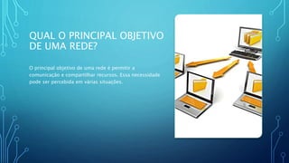 QUAL O PRINCIPAL OBJETIVO
DE UMA REDE?
O principal objetivo de uma rede é permitir a
comunicação e compartilhar recursos. Essa necessidade
pode ser percebida em várias situações.
 