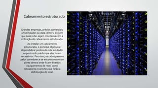 Cabeamento estruturado
Grandes empresas, prédios comerciais,
universidades ou data centers, exigem
que suas redes sejam montadas com a
utilização de cabeamento estruturado.
Ao instalar um cabeamento
estruturado, o principal objetivo é
disponibilizar pontos de rede em todos
os pontos do prédio que eles forem
necessários. Para isso, os cabos passam
pelos corredores e se encontram em um
ponto central onde ficam diversos
equipamentos de rede, como
roteadores e switches que farão a
distribuição do sinal.
 
