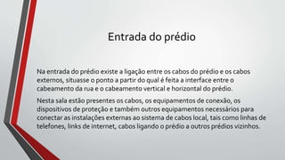 Entrada do prédio
Na entrada do prédio existe a ligação entre os cabos do prédio e os cabos
externos, situasse o ponto a partir do qual é feita a interface entre o
cabeamento da rua e o cabeamento vertical e horizontal do prédio.
Nesta sala estão presentes os cabos, os equipamentos de conexão, os
dispositivos de proteção e também outros equipamentos necessários para
conectar as instalações externas ao sistema de cabos local, tais como linhas de
telefones, links de internet, cabos ligando o prédio a outros prédios vizinhos.
 