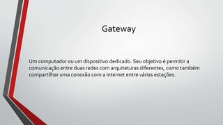 Gateway
Um computador ou um dispositivo dedicado. Seu objetivo é permitir a
comunicação entre duas redes com arquiteturas diferentes, como também
compartilhar uma conexão com a internet entre várias estações.
 