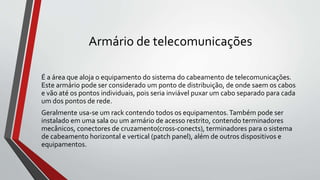 Armário de telecomunicações
É a área que aloja o equipamento do sistema do cabeamento de telecomunicações.
Este armário pode ser considerado um ponto de distribuição, de onde saem os cabos
e vão até os pontos individuais, pois seria inviável puxar um cabo separado para cada
um dos pontos de rede.
Geralmente usa-se um rack contendo todos os equipamentos.Também pode ser
instalado em uma sala ou um armário de acesso restrito, contendo terminadores
mecânicos, conectores de cruzamento(cross-conects), terminadores para o sistema
de cabeamento horizontal e vertical (patch panel), além de outros dispositivos e
equipamentos.
 