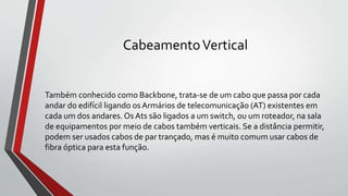 CabeamentoVertical
Também conhecido como Backbone, trata-se de um cabo que passa por cada
andar do edifícil ligando os Armários de telecomunicação (AT) existentes em
cada um dos andares. Os Ats são ligados a um switch, ou um roteador, na sala
de equipamentos por meio de cabos também verticais. Se a distância permitir,
podem ser usados cabos de par trançado, mas é muito comum usar cabos de
fibra óptica para esta função.
 