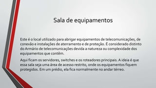 Sala de equipamentos
Este é o local utilizado para abrigar equipamentos de telecomunicações, de
conexão e instalações de aterramento e de proteção. É considerado distinto
do Armário de telecomunicações devida a natureza ou complexidade dos
equipamentos que contêm.
Aqui ficam os servidores, switches e os roteadores principais. A ideia é que
essa sala seja uma área de acesso restrito, onde os equipamentos fiquem
protegidos. Em um prédio, ela fica normalmente no andar térreo.
 
